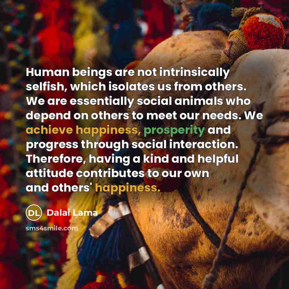 “Human beings are not intrinsically selfish, which isolates us from others. We are essentially social animals who depend on others to meet our needs. We achieve happiness, prosperity and progress through social interaction. Therefore, having a kind and helpful attitude contributes to our own and…” quote by Dalai Lama