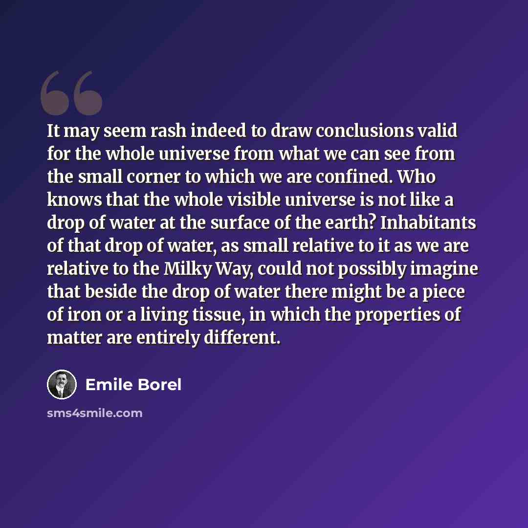 “It may seem rash indeed to draw conclusions valid for the whole universe from what we can see from the small corner to which we are confined. Who knows that the whole visible universe is not like a drop of water at the surface of the earth? Inhabitants of that drop of water, as small relative to…” quote by Emile Borel