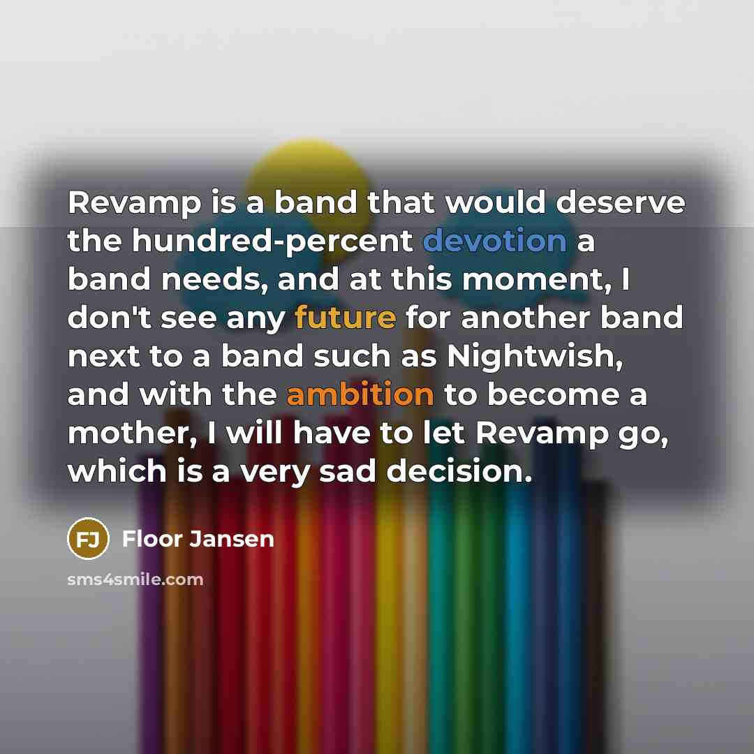 “Revamp is a band that would deserve the hundred-percent devotion a band needs, and at this moment, I don't see any future for another band next to a band such as Nightwish, and with the ambition to become a mother, I will have to let Revamp go, which is a very sad decision.” quote by Floor Jansen