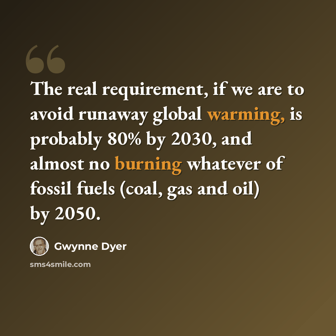 “The real requirement, if we are to avoid runaway global warming, is probably 80% by 2030, and almost no burning whatever of fossil fuels (coal, gas and oil) by 2050.” quote by Gwynne Dyer