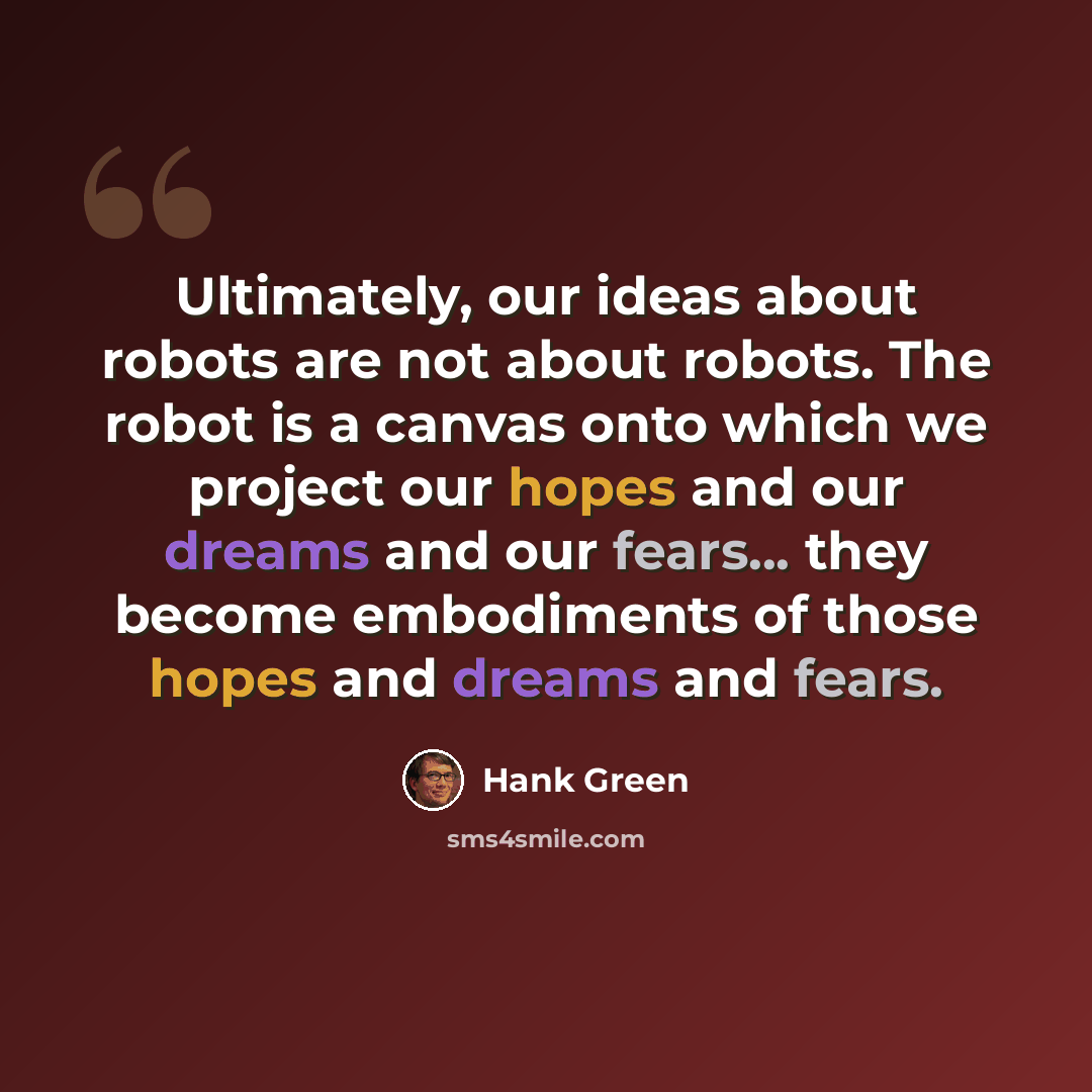 “Ultimately, our ideas about robots are not about robots. The robot is a canvas onto which we project our hopes and our dreams and our fears... they become embodiments of those hopes and dreams and fears.” quote by Hank Green