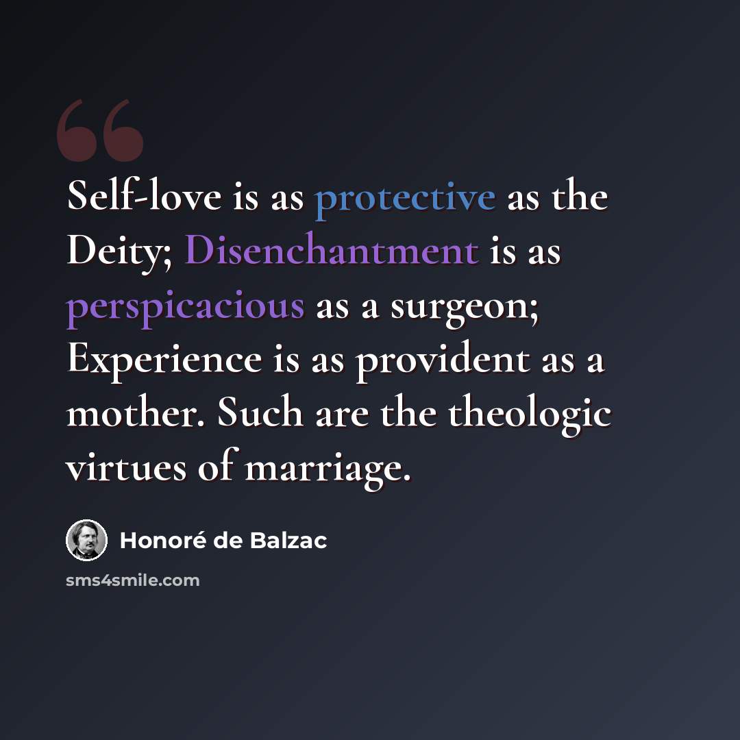 “Self-love is as protective as the Deity; Disenchantment is as perspicacious as a surgeon; Experience is as provident as a mother. Such are the theologic virtues of marriage.” quote by Honore de Balzac