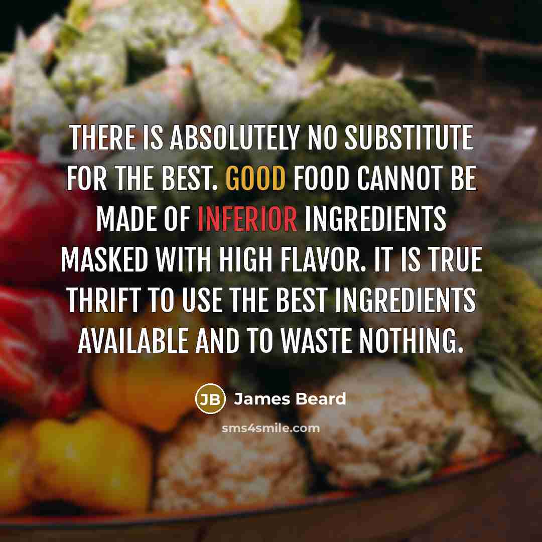 “There is absolutely no substitute for the best. Good food cannot be made of inferior ingredients masked with high flavor. It is true thrift to use the best ingredients available and to waste nothing.” quote by James Beard