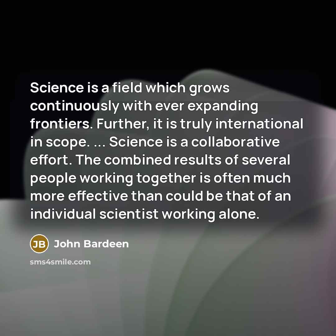 “Science is a field which grows continuously with ever expanding frontiers. Further, it is truly international in scope. ... Science is a collaborative effort. The combined results of several people working together is often much more effective than could be that of an individual scientist working…” quote by John Bardeen