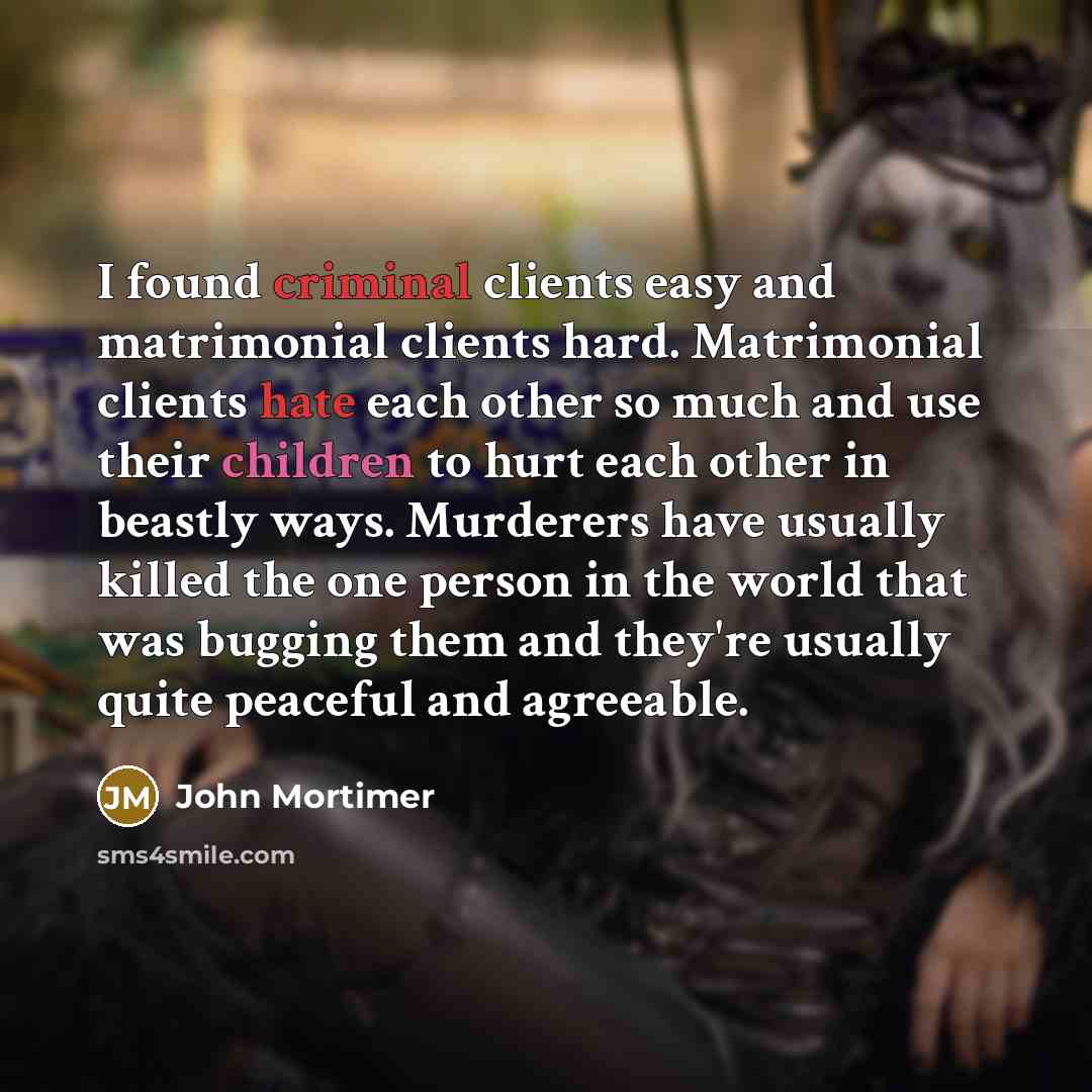 “I found criminal clients easy and matrimonial clients hard. Matrimonial clients hate each other so much and use their children to hurt each other in beastly ways. Murderers have usually killed the one person in the world that was bugging them and they're usually quite peaceful and agreeable.” quote by John Mortimer