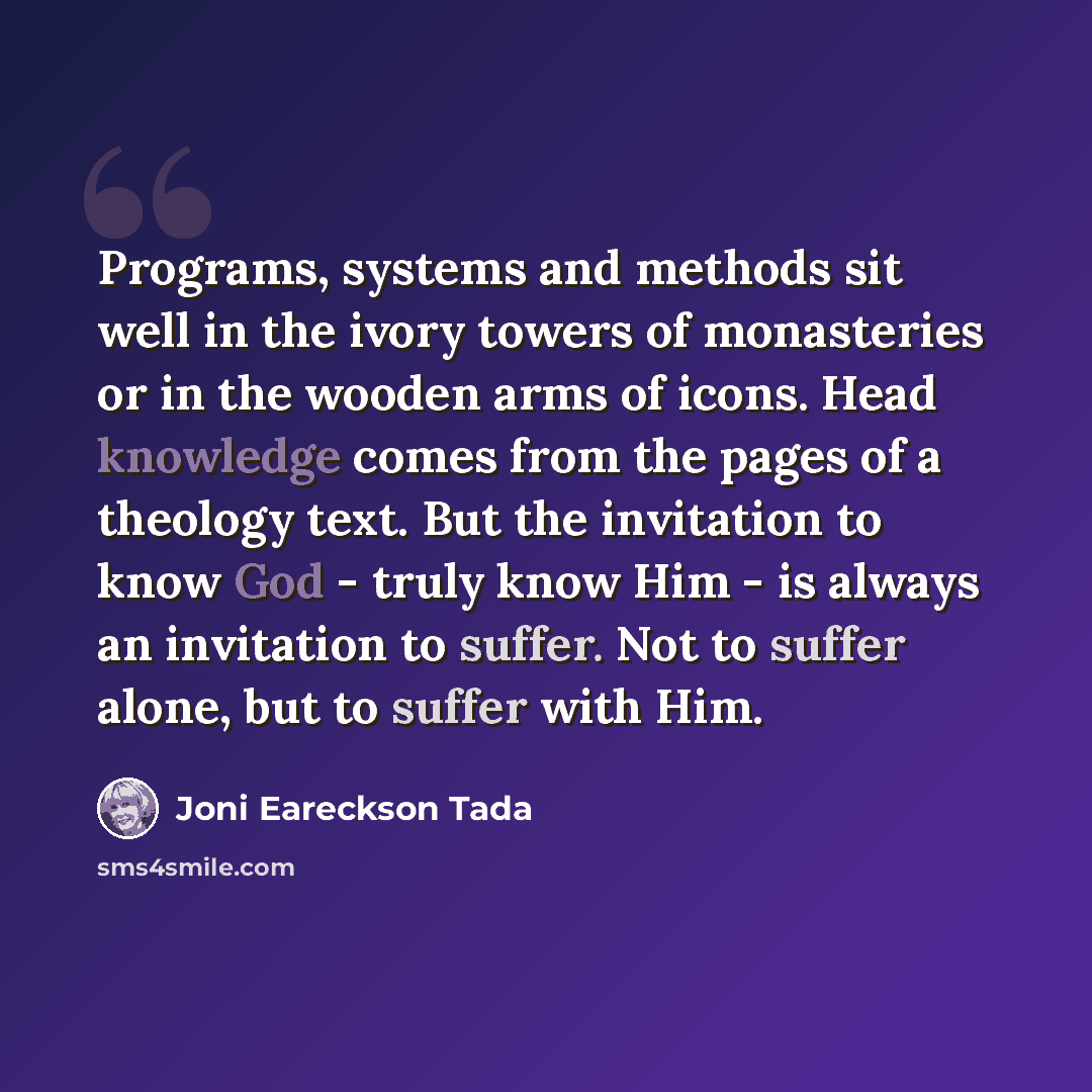 “Programs, systems and methods sit well in the ivory towers of monasteries or in the wooden arms of icons. Head knowledge comes from the pages of a theology text. But the invitation to know God - truly know Him - is always an invitation to suffer. Not to suffer alone, but to suffer with Him.” quote by Joni Eareckson Tada