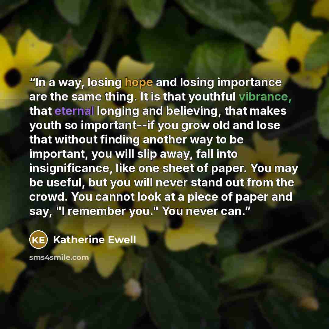 “In a way, losing hope and losing importance are the same thing. It is that youthful vibrance, that eternal longing and believing, that makes youth so important--if you grow old and lose that without finding another way to be important, you will slip away, fall into insignificance, like one sheet…” quote by Katherine Ewell