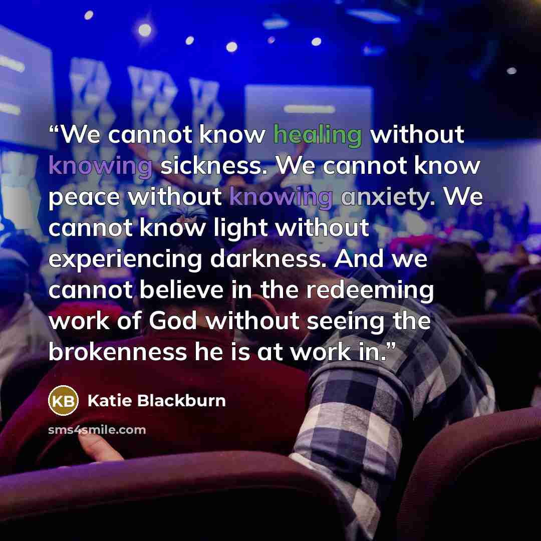 “We cannot know healing without knowing sickness. We cannot know peace without knowing anxiety. We cannot know light without experiencing darkness. And we cannot believe in the redeeming work of God without seeing the brokenness he is at work in.” quote by Katie Blackburn