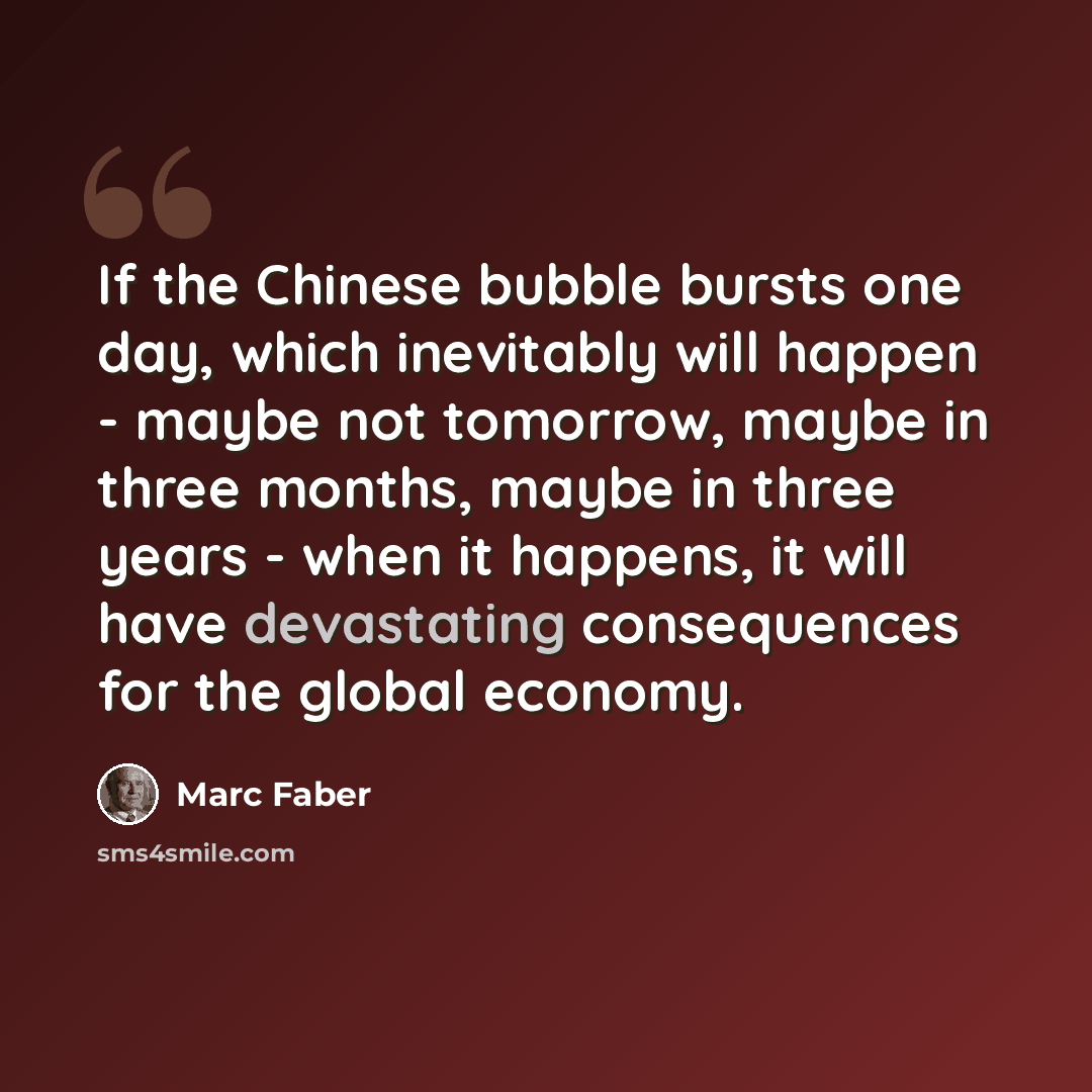 “If the Chinese bubble bursts one day, which inevitably will happen - maybe not tomorrow, maybe in three months, maybe in three years - when it happens, it will have devastating consequences for the global economy.” quote by Marc Faber