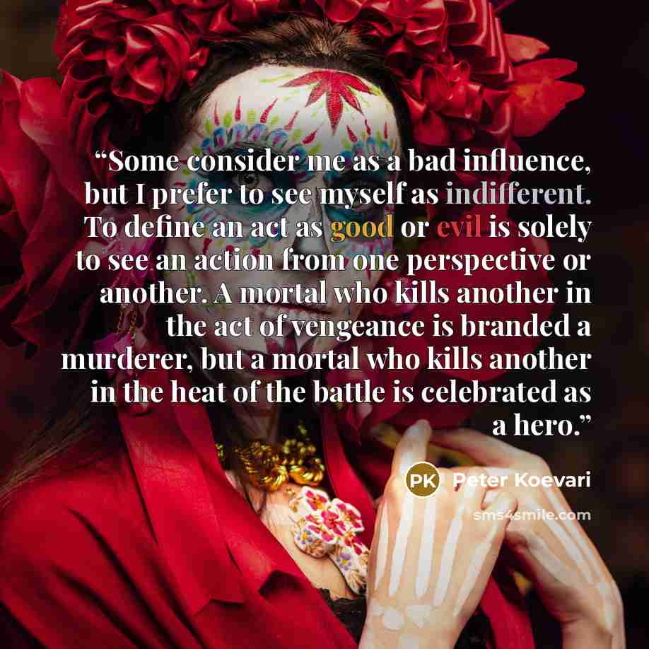 “Some consider me as a bad influence, but I prefer to see myself as indifferent. To define an act as good or evil is solely to see an action from one perspective or another. A mortal who kills another in the act of vengeance is branded a murderer, but a mortal who kills another in the heat of the…” quote by Peter Koevari
