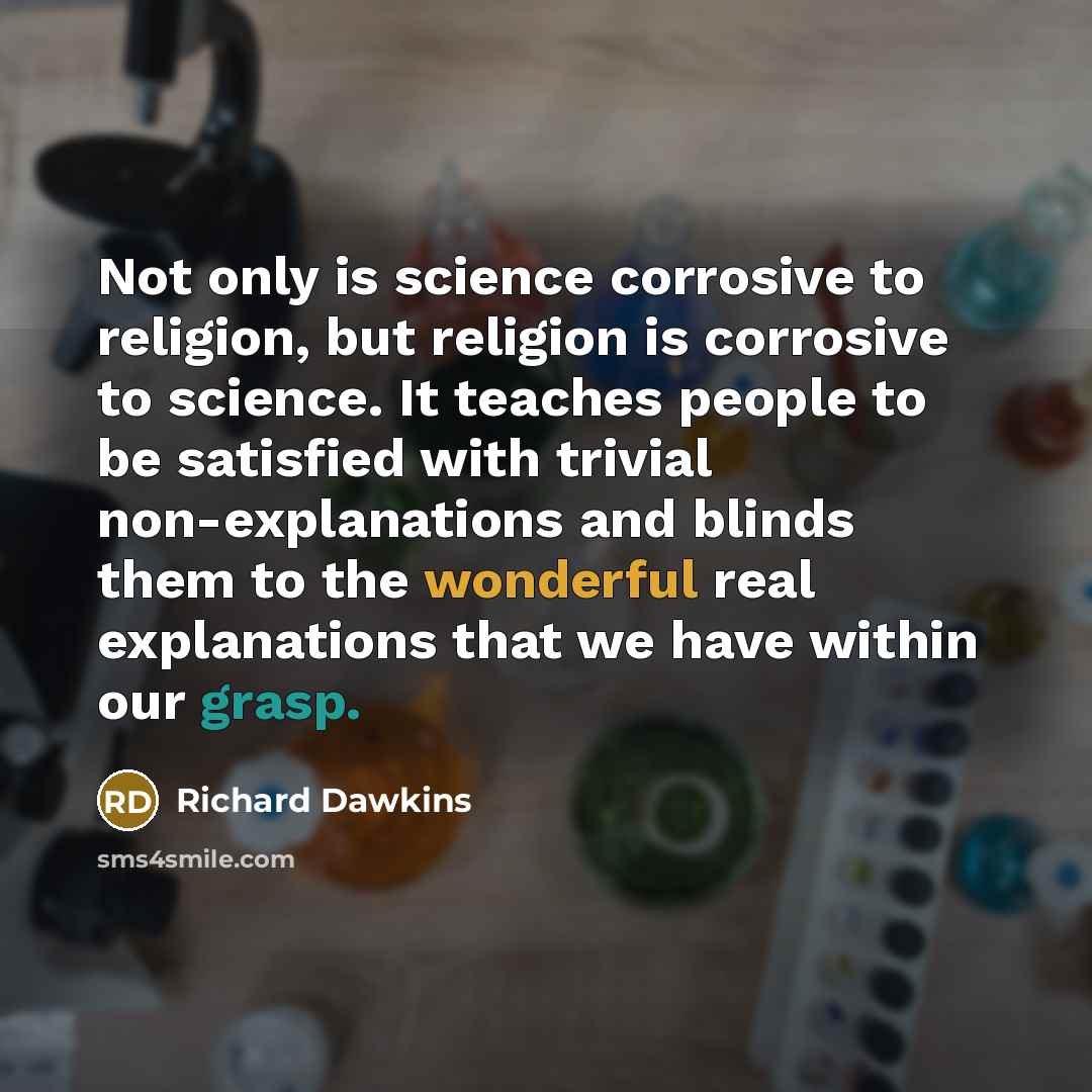 “Not only is science corrosive to religion, but religion is corrosive to science. It teaches people to be satisfied with trivial non-explanations and blinds them to the wonderful real explanations that we have within our grasp.” quote by Richard Dawkins