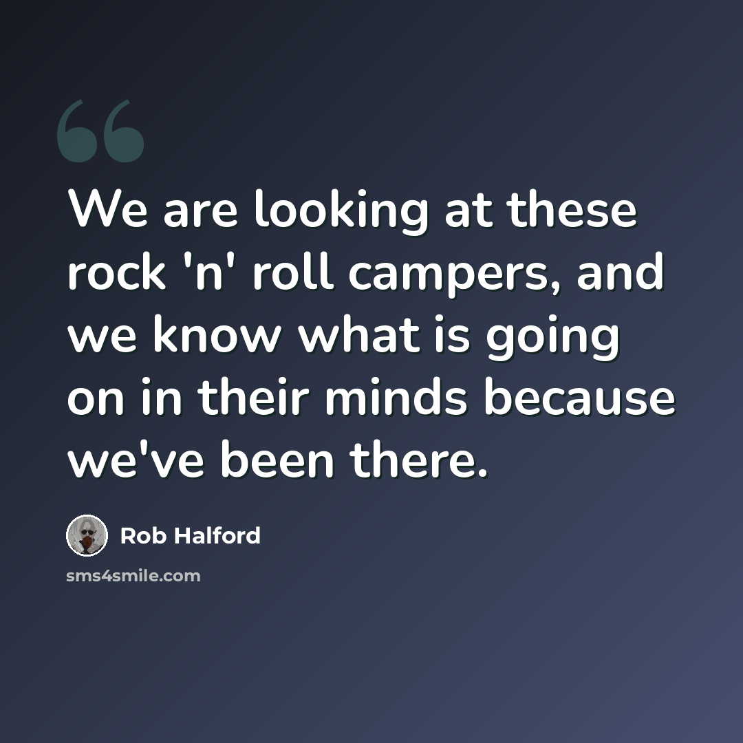 “We are looking at these rock 'n' roll campers, and we know what is going on in their minds because we've been there.” quote by Rob Halford
