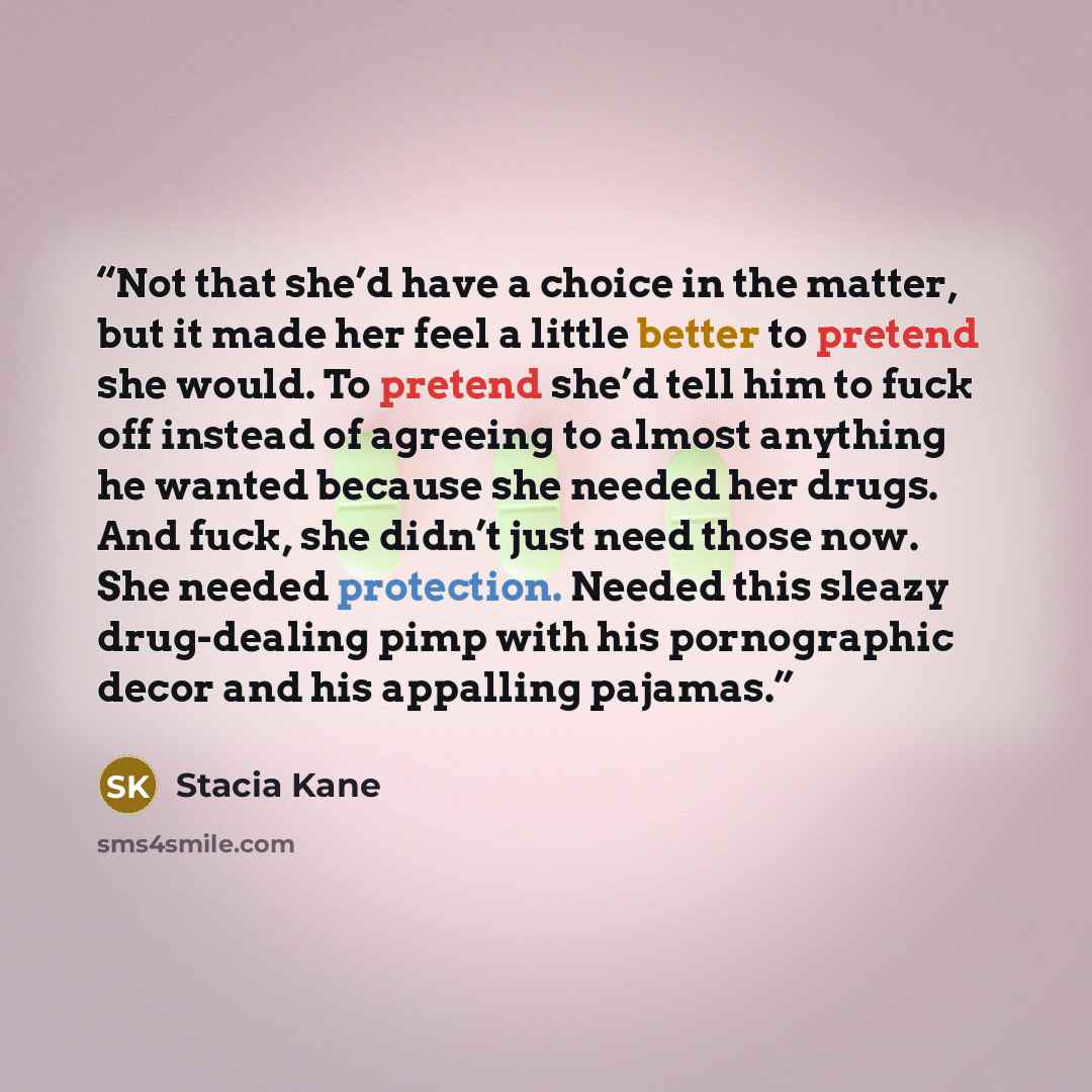 “Not that she’d have a choice in the matter, but it made her feel a little better to pretend she would. To pretend she’d tell him to fuck off instead of agreeing to almost anything he wanted because she needed her drugs. And fuck, she didn’t just need those now. She needed protection. Needed this…” quote by Stacia Kane