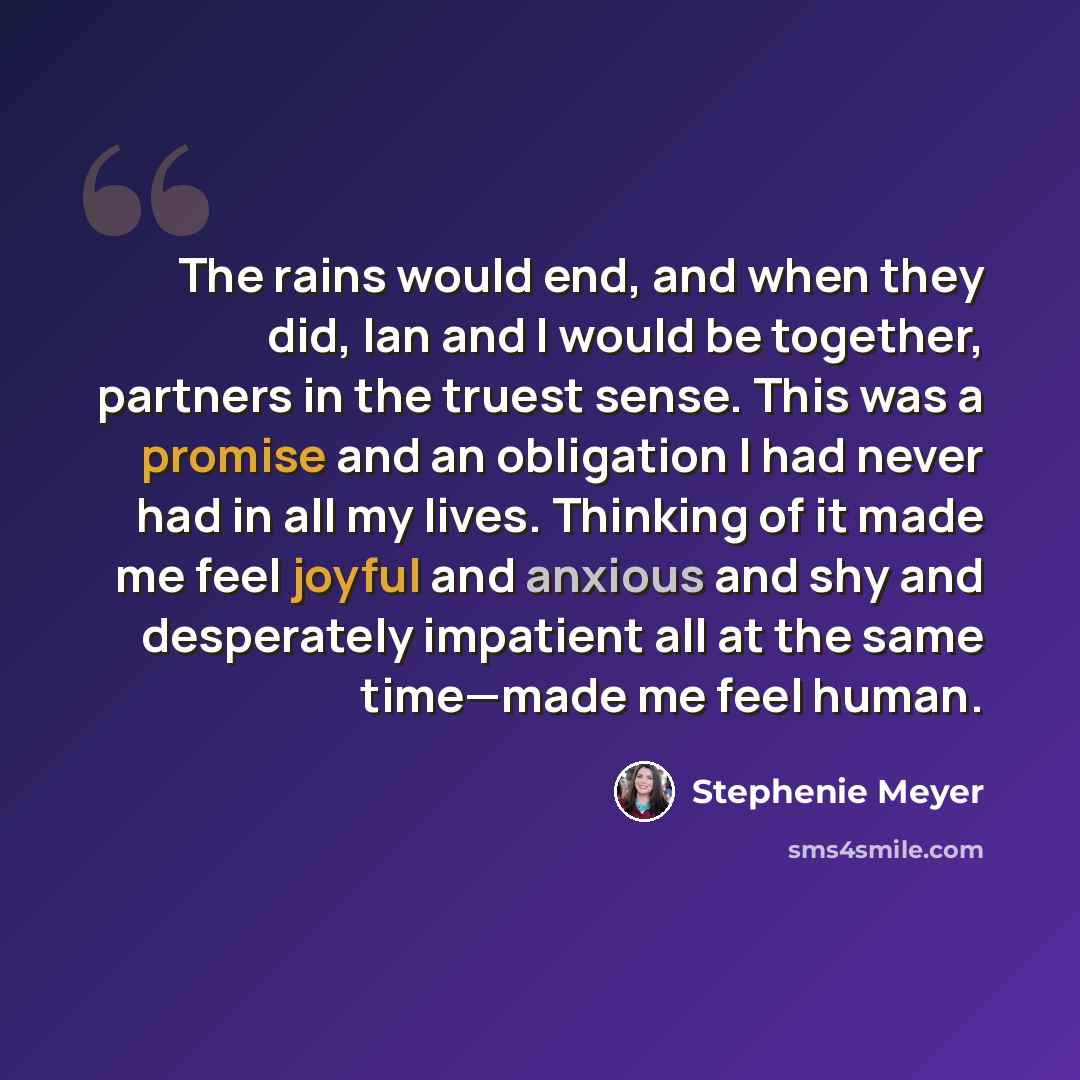 “The rains would end, and when they did, Ian and I would be together, partners in the truest sense. This was a promise and an obligation I had never had in all my lives. Thinking of it made me feel joyful and anxious and shy and desperately impatient all at the same time—made me feel human.” quote by Stephenie Meyer