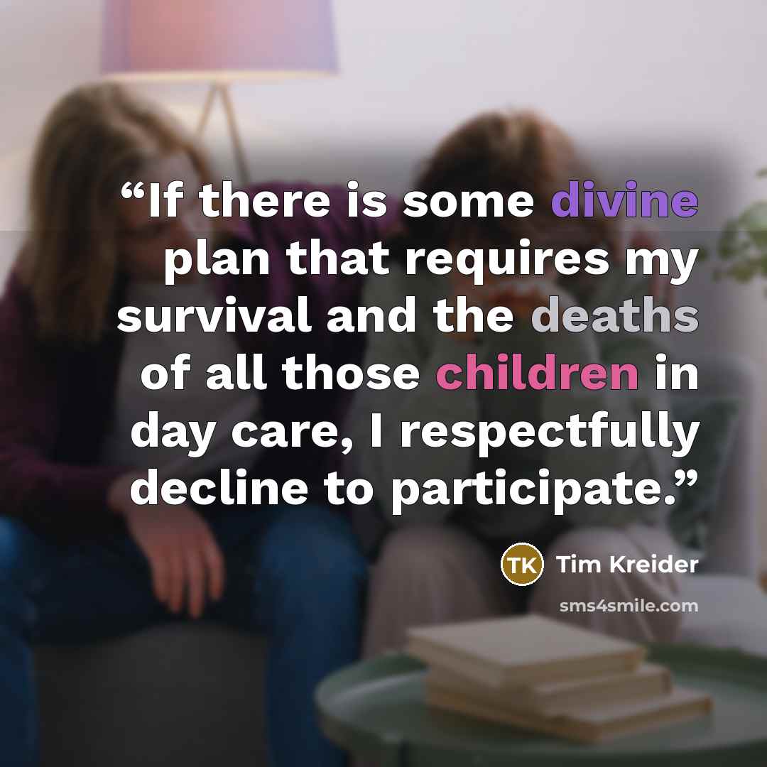 “If there is some divine plan that requires my survival and the deaths of all those children in day care, I respectfully decline to participate.” quote by Tim Kreider