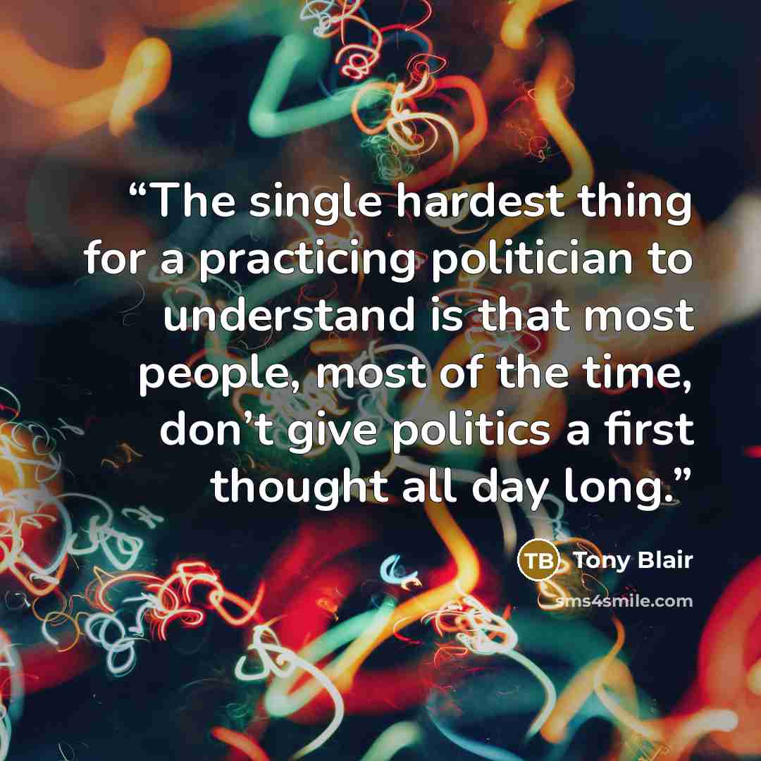 “The single hardest thing for a practicing politician to understand is that most people, most of the time, don’t give politics a first thought all day long.” quote by Tony Blair