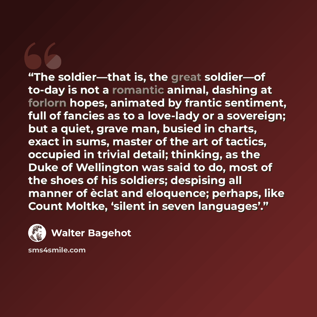 “The soldier—that is, the great soldier—of to-day is not a romantic animal, dashing at forlorn hopes, animated by frantic sentiment, full of fancies as to a love-lady or a sovereign; but a quiet, grave man, busied in charts, exact in sums, master of the art of tactics, occupied in trivial detail…” quote by Walter Bagehot