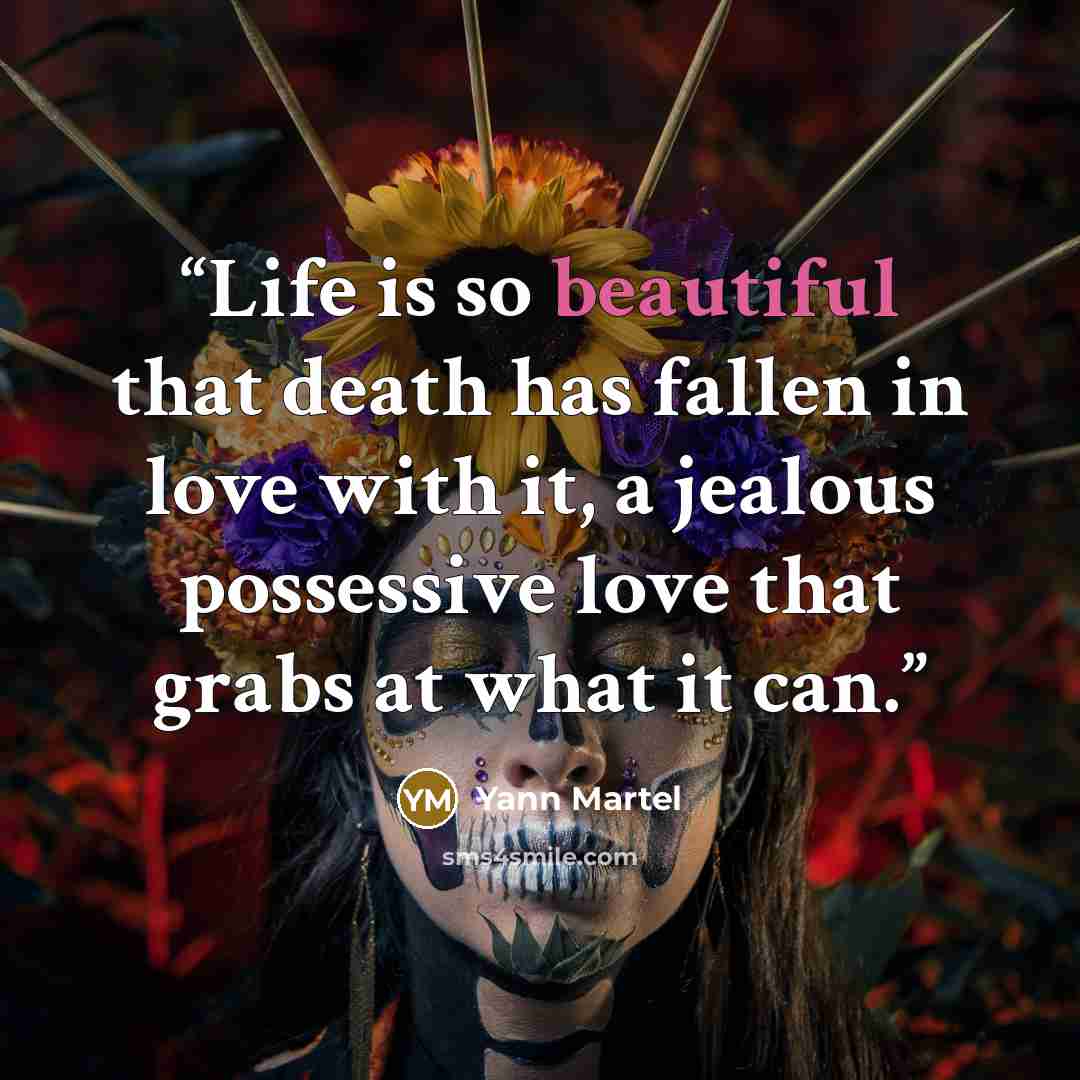 “Life is so beautiful that death has fallen in love with it, a jealous possessive love that grabs at what it can.” quote by Yann Martel