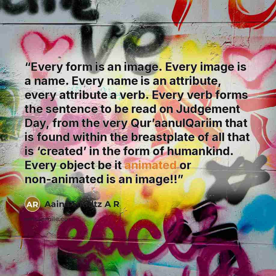 “Every form is an image. Every image is a name. Every name is an attribute, every attribute a verb. Every verb forms the sentence to be read on Judgement Day, from the very Qur’aanulQariim that is found within the breastplate of all that is ‘created’ in the form of humankind. Every object be it…” quote by AainaA-Ridtz A R