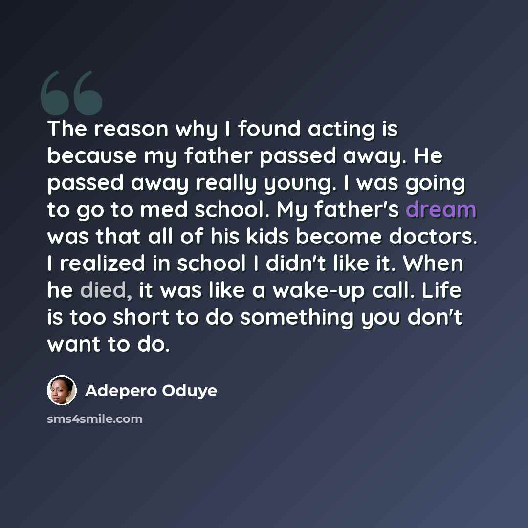 “The reason why I found acting is because my father passed away. He passed away really young. I was going to go to med school. My father's dream was that all of his kids become doctors. I realized in school I didn't like it. When he died, it was like a wake-up call. Life is too short to do…” quote by Adepero Oduye