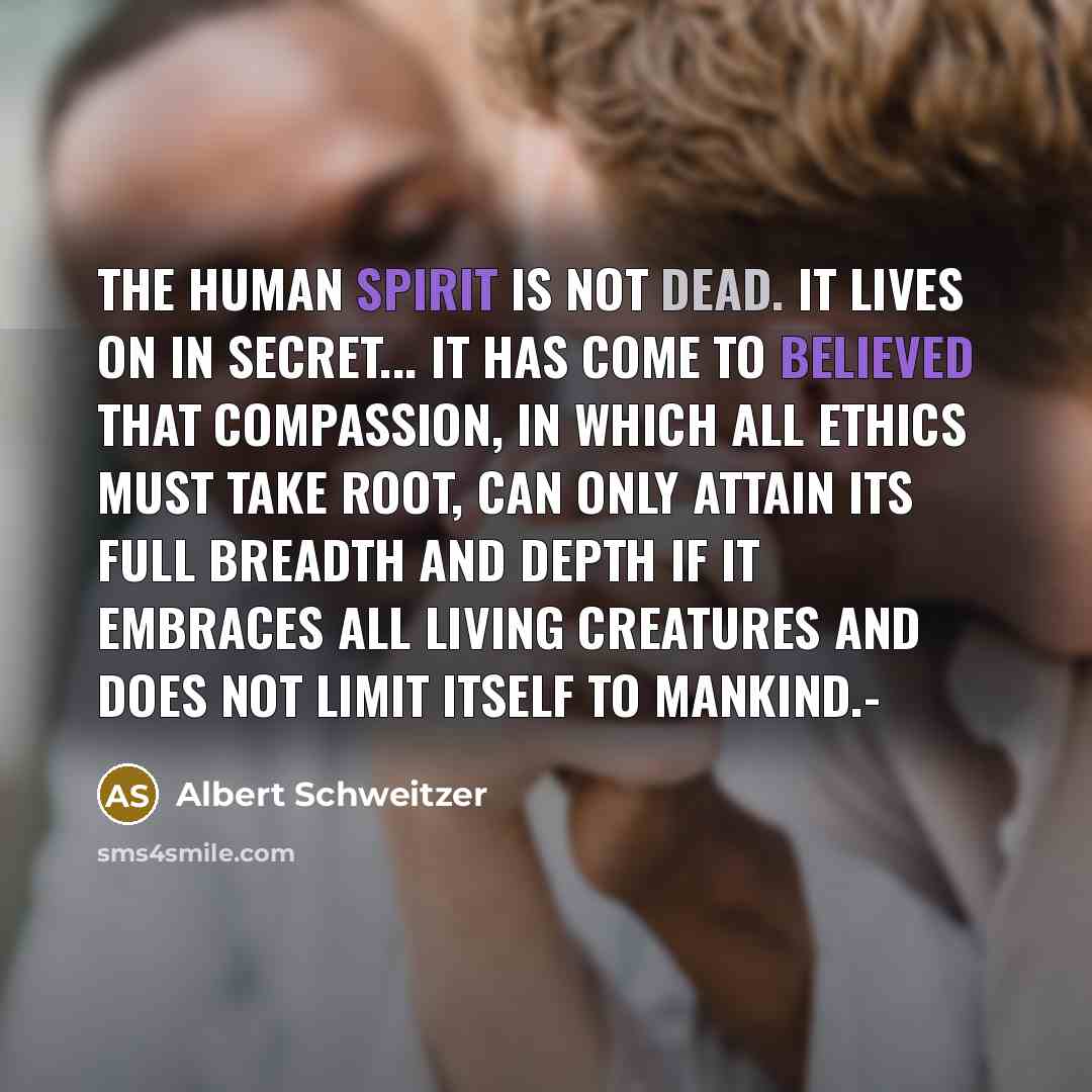 “The human spirit is not dead. It lives on in secret... It has come to believed that compassion, in which all ethics must take root, can only attain its full breadth and depth if it embraces all living creatures and does not limit itself to mankind.-” quote by Albert Schweitzer