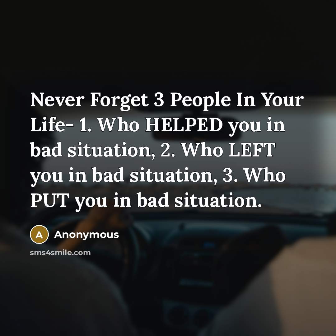 “Never Forget 3 People In Your Life- 1. Who HELPED you in bad situation, 2. Who LEFT you in bad situation, 3. Who PUT you in bad situation.” quote by Anonymous