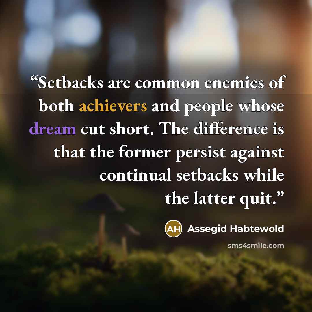 “Setbacks are common enemies of both achievers and people whose dream cut short. The difference is that the former persist against continual setbacks while the latter quit.” quote by Assegid Habtewold