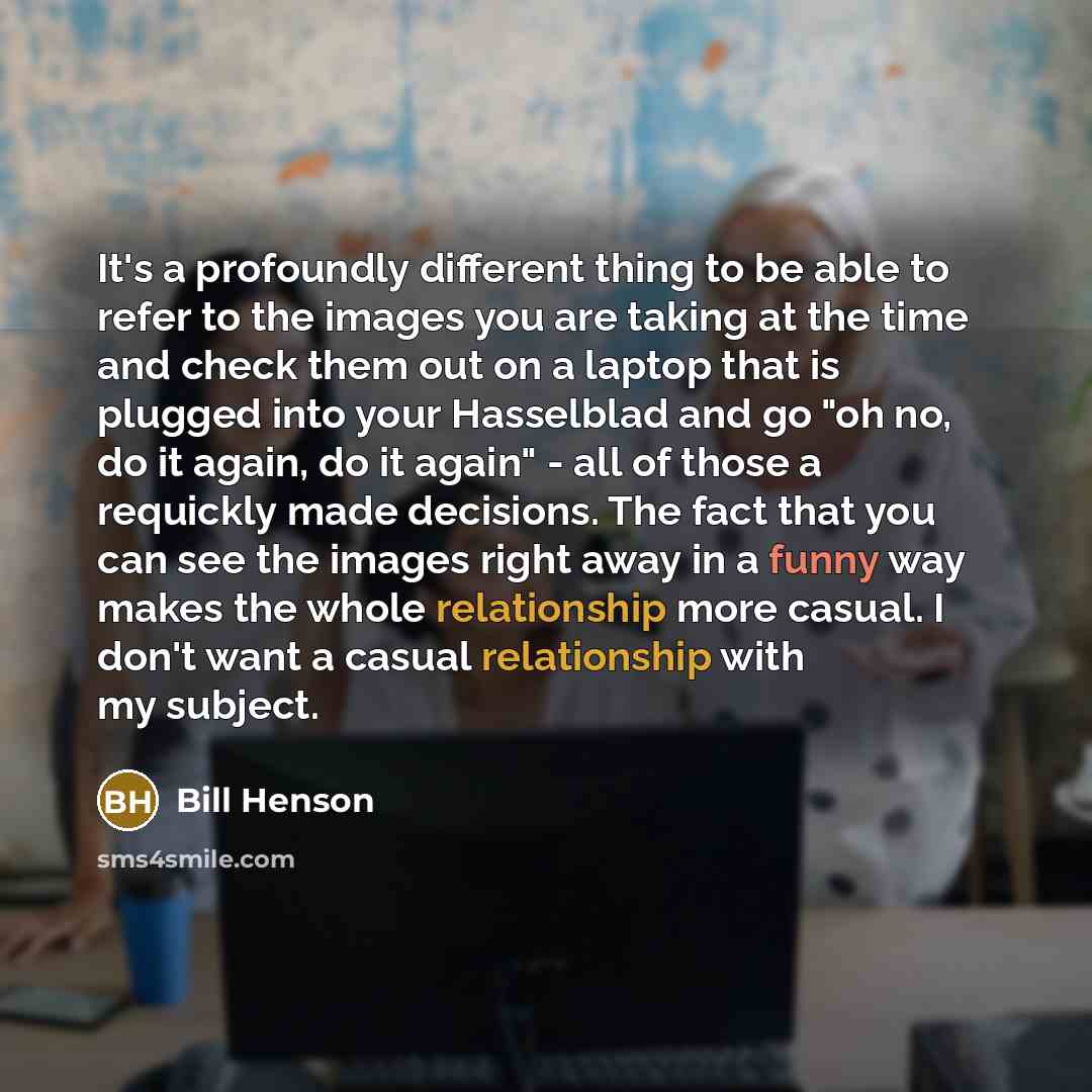 “It's a profoundly different thing to be able to refer to the images you are taking at the time and check them out on a laptop that is plugged into your Hasselblad and go "oh no, do it again, do it again" - all of those a requickly made decisions. The fact that you can see the images right away in…” quote by Bill Henson