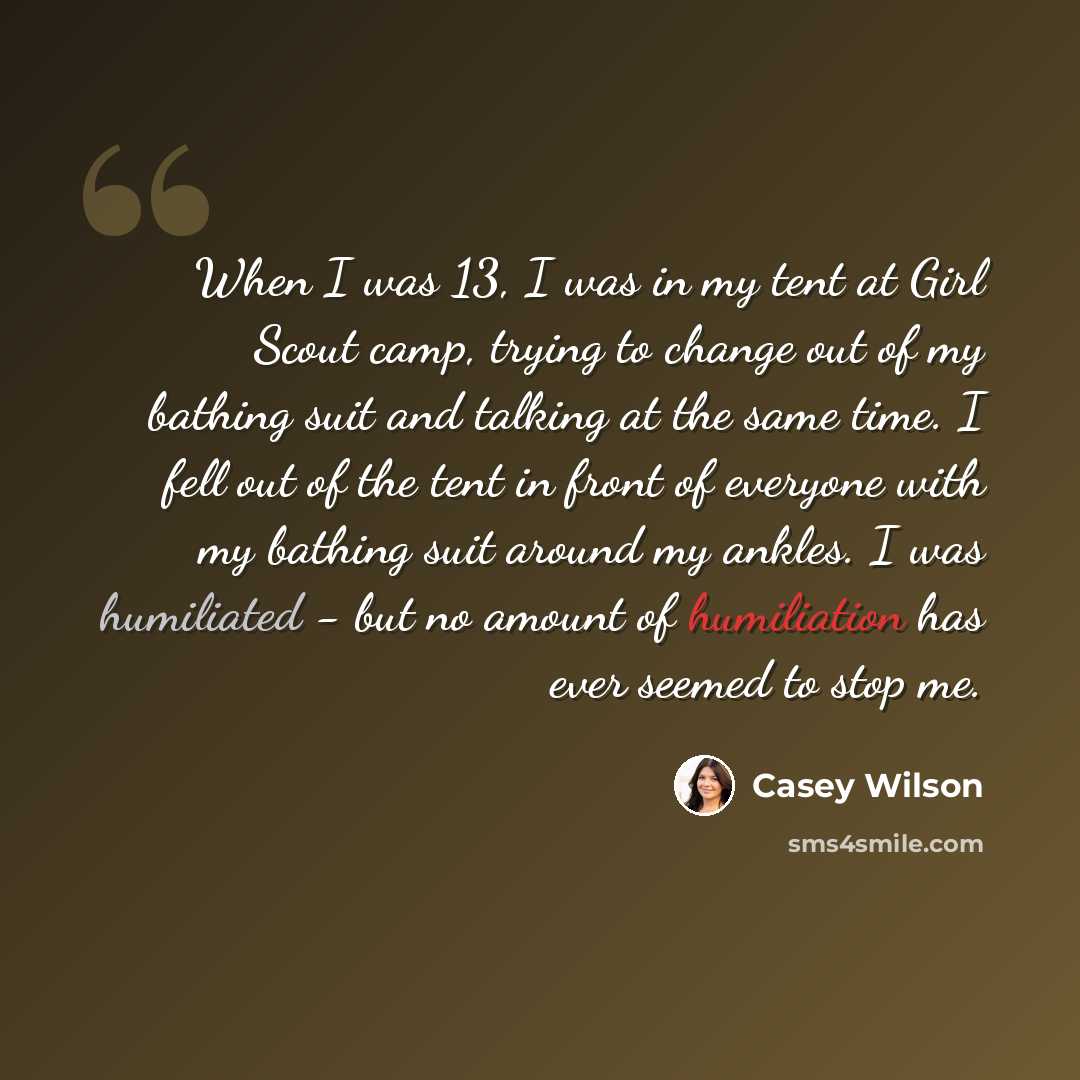 “When I was 13, I was in my tent at Girl Scout camp, trying to change out of my bathing suit and talking at the same time. I fell out of the tent in front of everyone with my bathing suit around my ankles. I was humiliated - but no amount of humiliation has ever seemed to stop me.” quote by Casey Wilson