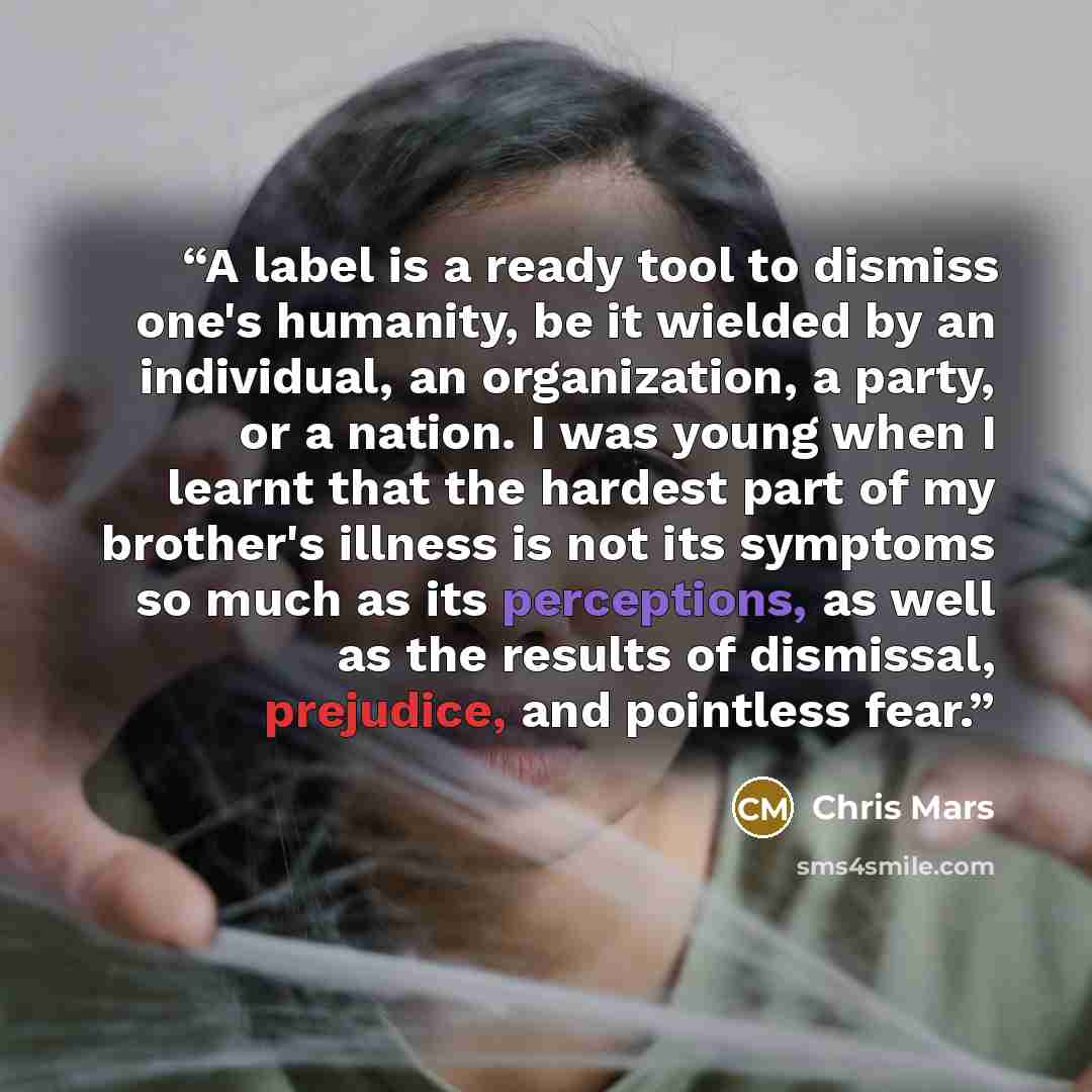 “A label is a ready tool to dismiss one's humanity, be it wielded by an individual, an organization, a party, or a nation. I was young when I learnt that the hardest part of my brother's illness is not its symptoms so much as its perceptions, as well as the results of dismissal, prejudice, and…” quote by Chris Mars