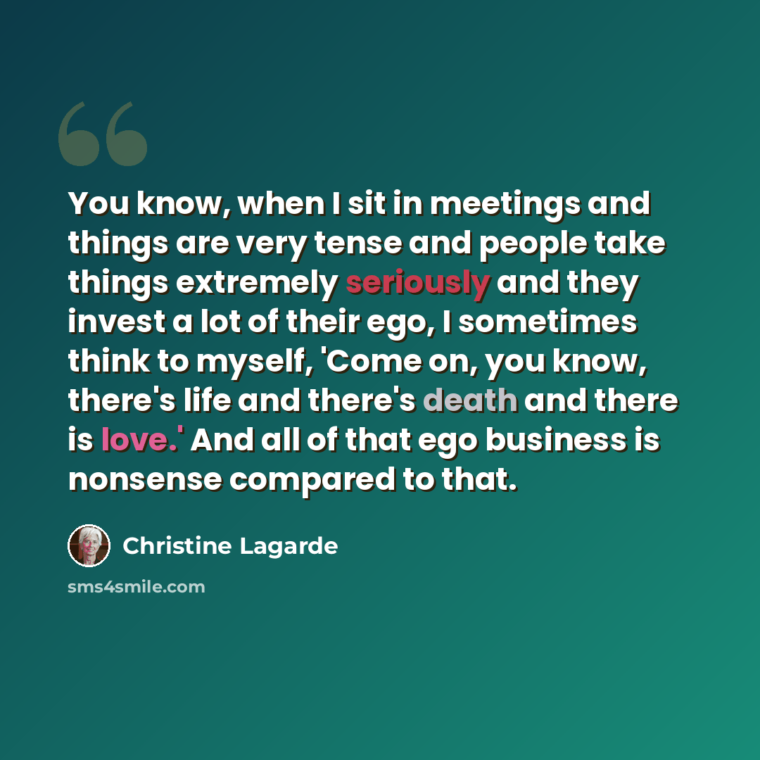“You know, when I sit in meetings and things are very tense and people take things extremely seriously and they invest a lot of their ego, I sometimes think to myself, 'Come on, you know, there's life and there's death and there is love.' And all of that ego business is nonsense compared to that.” quote by Christine Lagarde