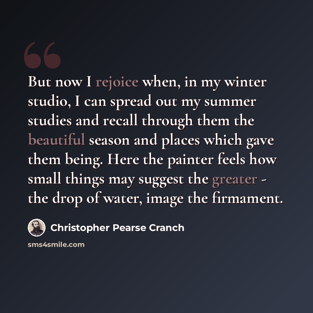 “But now I rejoice when, in my winter studio, I can spread out my summer studies and recall through them the beautiful season and places which gave them being. Here the painter feels how small things may suggest the greater - the drop of water, image the firmament.” quote by Christopher Pearse Cranch