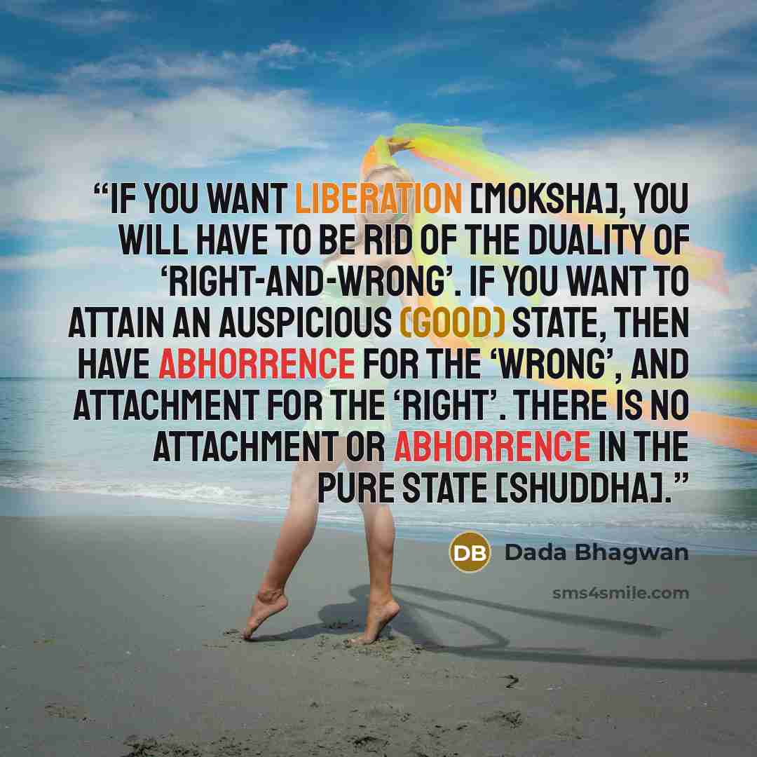 “If you want liberation [moksha], you will have to be rid of the duality of ‘right-and-wrong’. If you want to attain an auspicious (good) state, then have abhorrence for the ‘wrong’, and attachment for the ‘right’. There is no attachment or abhorrence in the pure state [shuddha].” quote by Dada Bhagwan