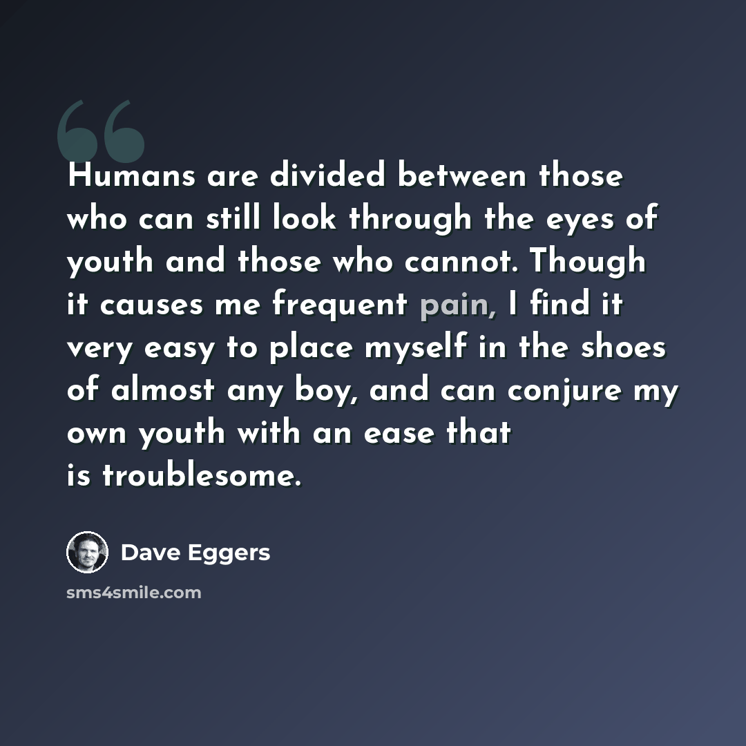 “Humans are divided between those who can still look through the eyes of youth and those who cannot. Though it causes me frequent pain, I find it very easy to place myself in the shoes of almost any boy, and can conjure my own youth with an ease that is troublesome.” quote by Dave Eggers