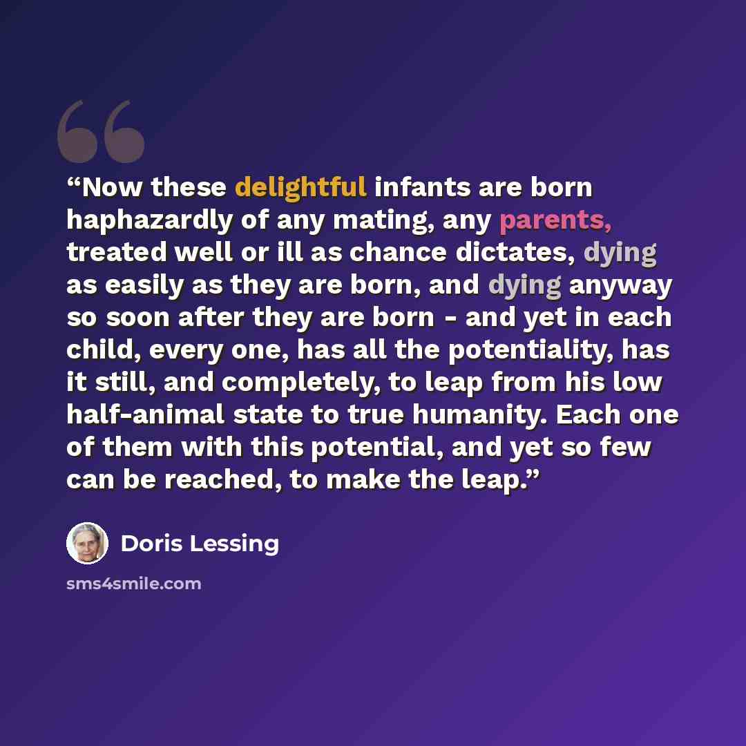 “Now these delightful infants are born haphazardly of any mating, any parents, treated well or ill as chance dictates, dying as easily as they are born, and dying anyway so soon after they are born - and yet in each child, every one, has all the potentiality, has it still, and completely, to leap…” quote by Doris Lessing