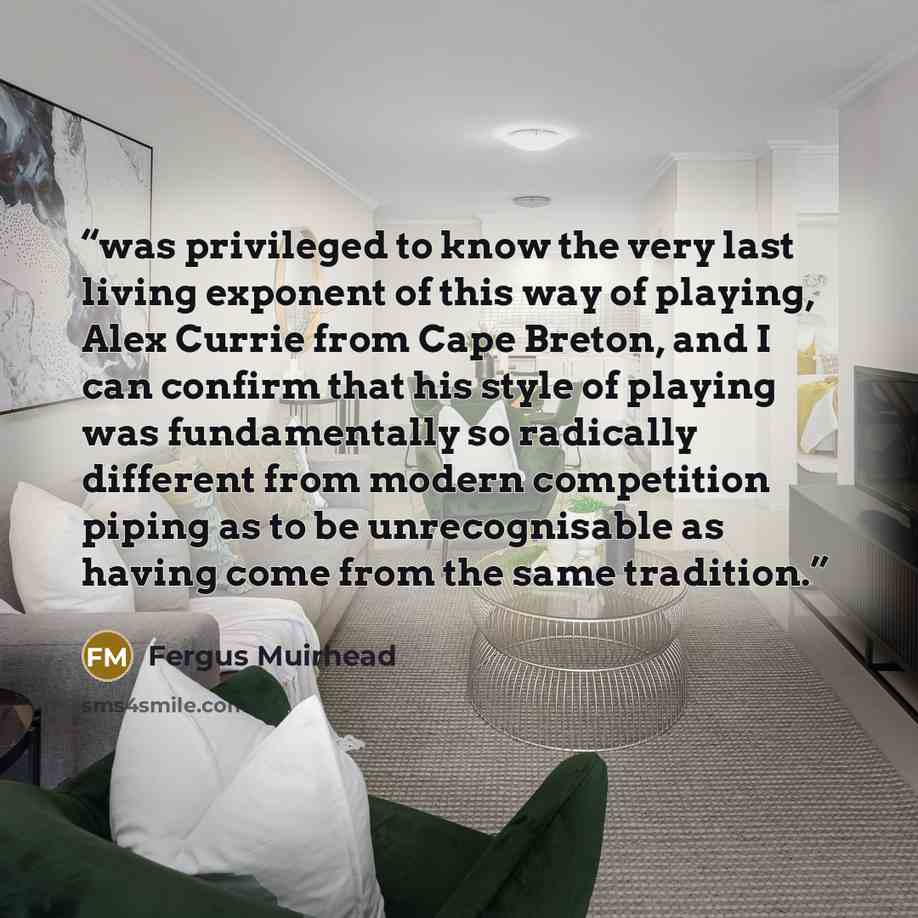 “was privileged to know the very last living exponent of this way of playing, Alex Currie from Cape Breton, and I can confirm that his style of playing was fundamentally so radically different from modern competition piping as to be unrecognisable as having come from the same tradition.” quote by Fergus Muirhead