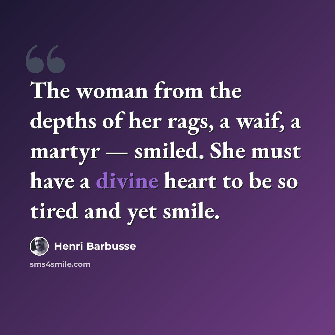 “The woman from the depths of her rags, a waif, a martyr — smiled. She must have a divine heart to be so tired and yet smile.” quote by Henri Barbusse