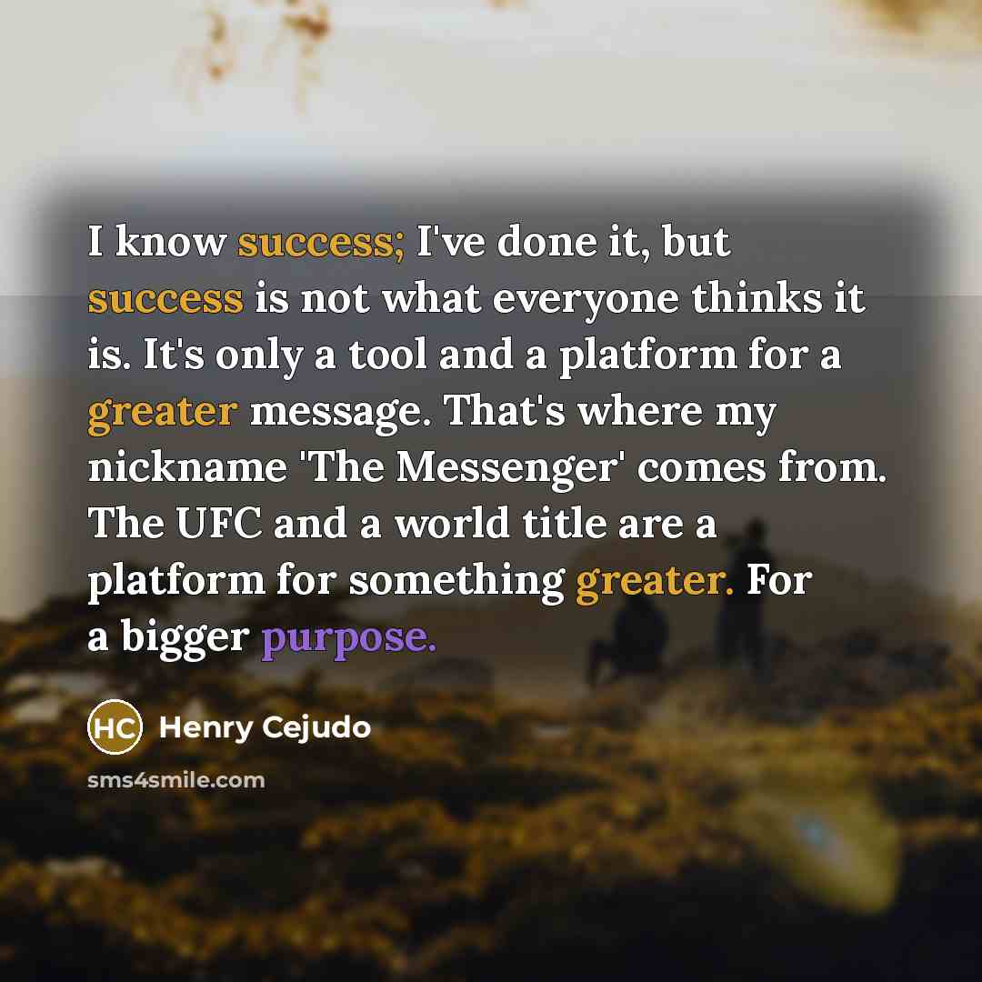 “I know success; I've done it, but success is not what everyone thinks it is. It's only a tool and a platform for a greater message. That's where my nickname 'The Messenger' comes from. The UFC and a world title are a platform for something greater. For a bigger purpose.” quote by Henry Cejudo