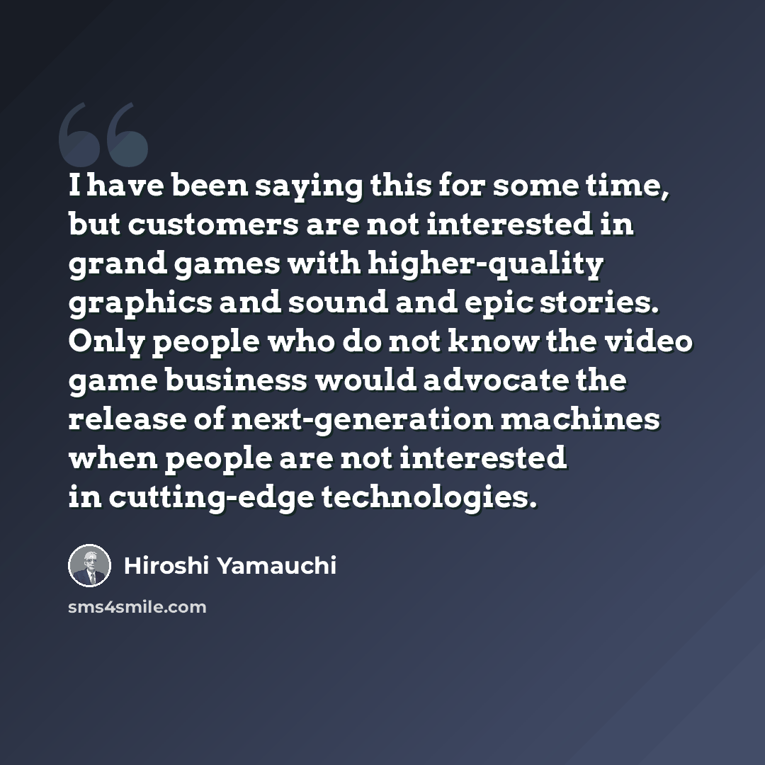 “I have been saying this for some time, but customers are not interested in grand games with higher-quality graphics and sound and epic stories. Only people who do not know the video game business would advocate the release of next-generation machines when people are not interested in cutting-edge…” quote by Hiroshi Yamauchi