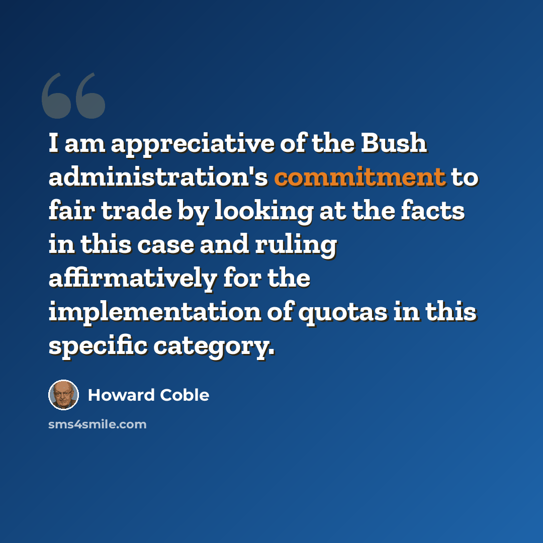 “I am appreciative of the Bush administration's commitment to fair trade by looking at the facts in this case and ruling affirmatively for the implementation of quotas in this specific category.” quote by Howard Coble