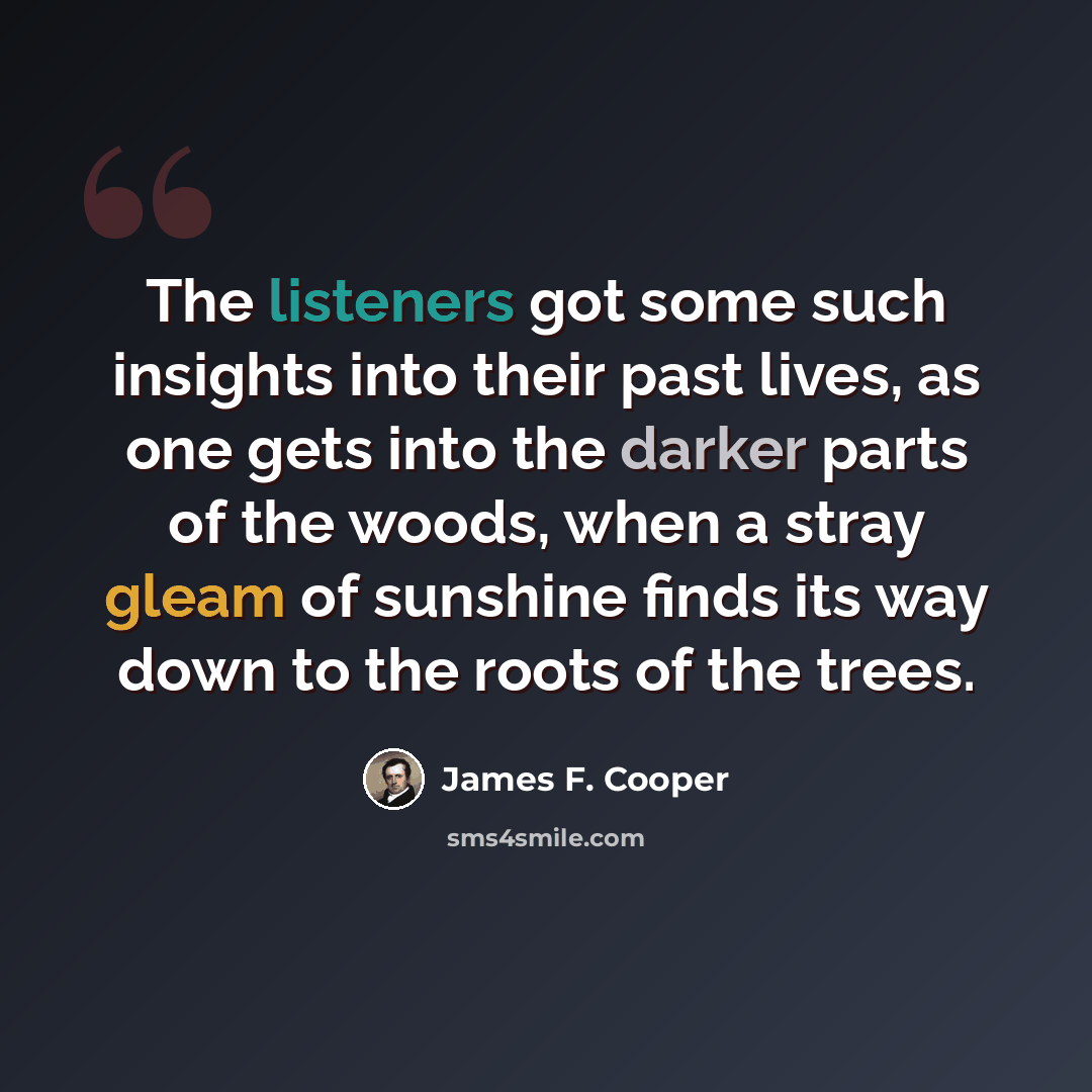 “The listeners got some such insights into their past lives, as one gets into the darker parts of the woods, when a stray gleam of sunshine finds its way down to the roots of the trees.” quote by James F. Cooper