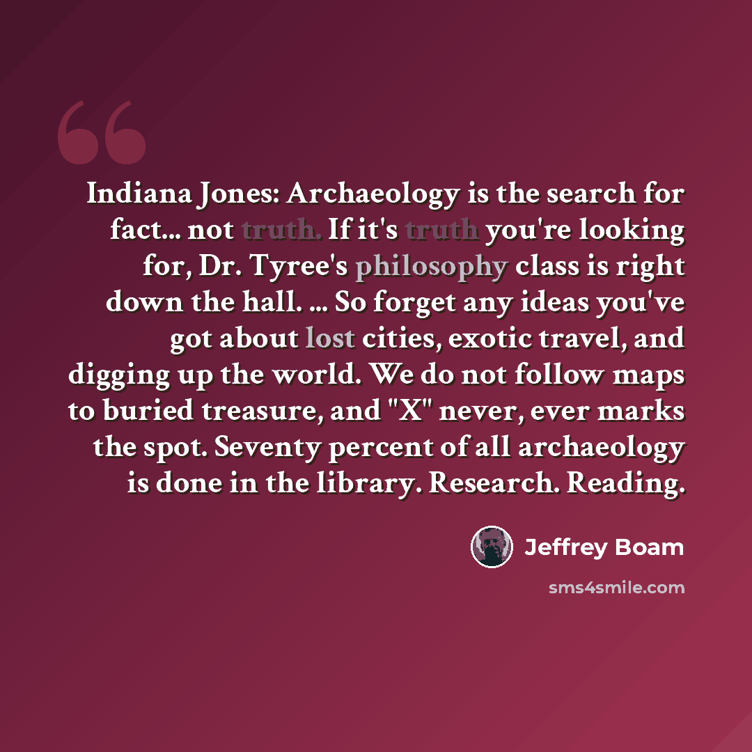 “Indiana Jones: Archaeology is the search for fact... not truth. If it's truth you're looking for, Dr. Tyree's philosophy class is right down the hall. ... So forget any ideas you've got about lost cities, exotic travel, and digging up the world. We do not follow maps to buried treasure, and "X"…” quote by Jeffrey Boam