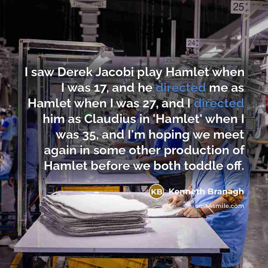 “I saw Derek Jacobi play Hamlet when I was 17, and he directed me as Hamlet when I was 27, and I directed him as Claudius in 'Hamlet' when I was 35, and I'm hoping we meet again in some other production of Hamlet before we both toddle off.” quote by Kenneth Branagh
