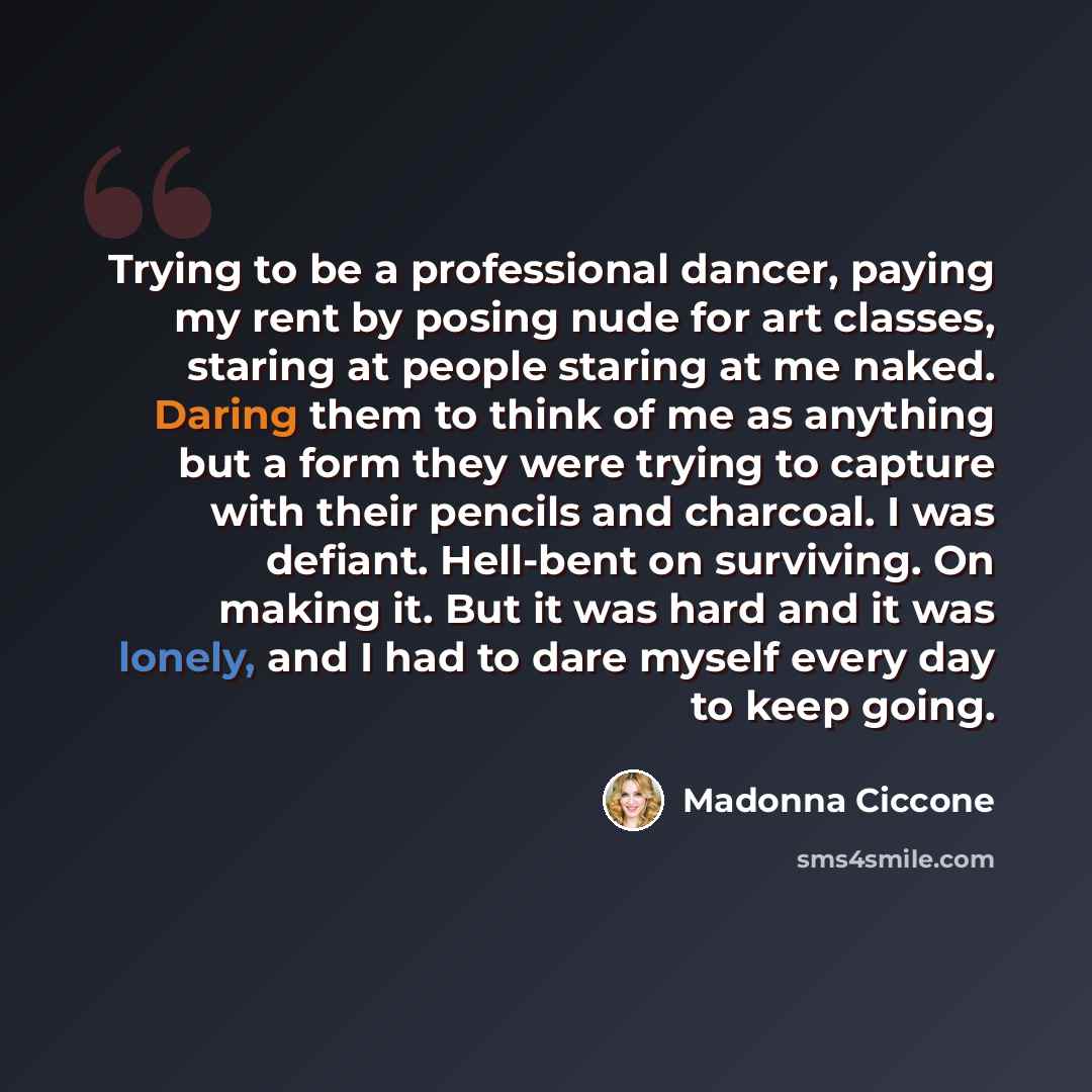 “Trying to be a professional dancer, paying my rent by posing nude for art classes, staring at people staring at me naked. Daring them to think of me as anything but a form they were trying to capture with their pencils and charcoal. I was defiant. Hell-bent on surviving. On making it. But it was…” quote by Madonna Ciccone