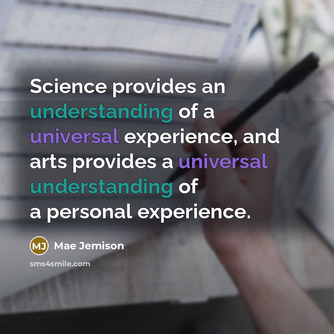 “Science provides an understanding of a universal experience, and arts provides a universal understanding of a personal experience.” quote by Mae Jemison