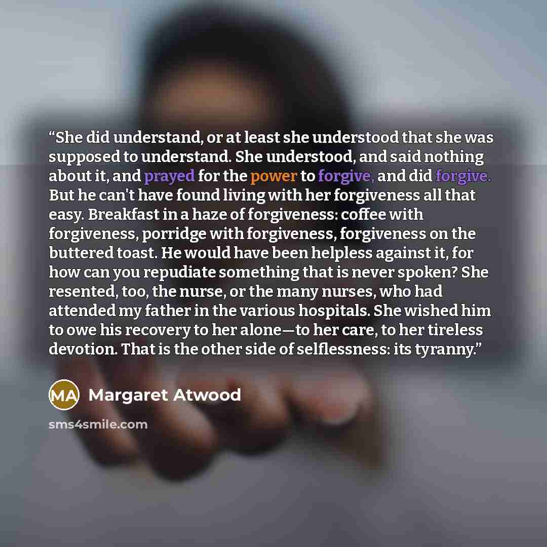 “She did understand, or at least she understood that she was supposed to understand. She understood, and said nothing about it, and prayed for the power to forgive, and did forgive. But he can't have found living with her forgiveness all that easy. Breakfast in a haze of forgiveness: coffee with…” quote by Margaret Atwood