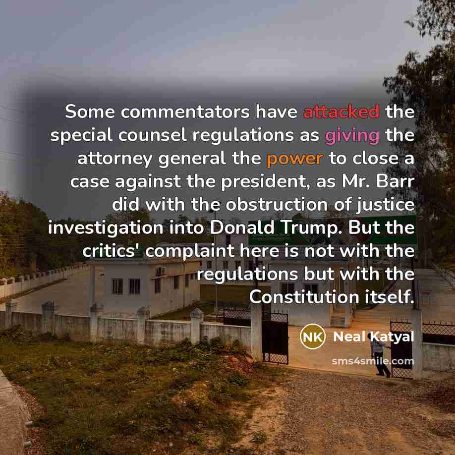 “Some commentators have attacked the special counsel regulations as giving the attorney general the power to close a case against the president, as Mr. Barr did with the obstruction of justice investigation into Donald Trump. But the critics' complaint here is not with the regulations but with the…” quote by Neal Katyal