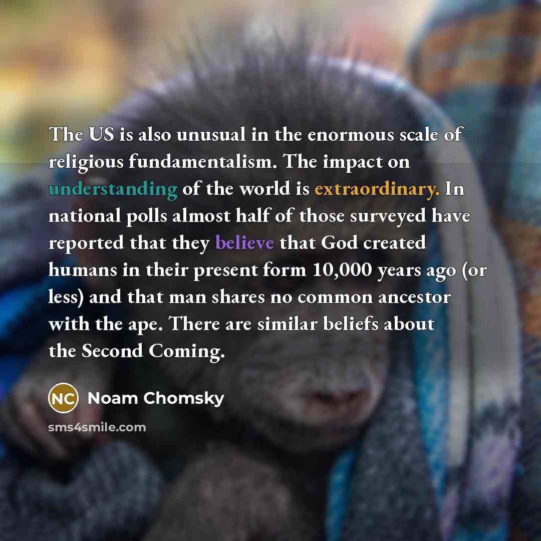 “The US is also unusual in the enormous scale of religious fundamentalism. The impact on understanding of the world is extraordinary. In national polls almost half of those surveyed have reported that they believe that God created humans in their present form 10,000 years ago (or less) and that man…” quote by Noam Chomsky