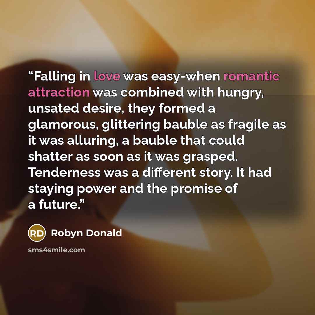 “Falling in love was easy-when romantic attraction was combined with hungry, unsated desire, they formed a glamorous, glittering bauble as fragile as it was alluring, a bauble that could shatter as soon as it was grasped. Tenderness was a different story. It had staying power and the promise of a…” quote by Robyn Donald