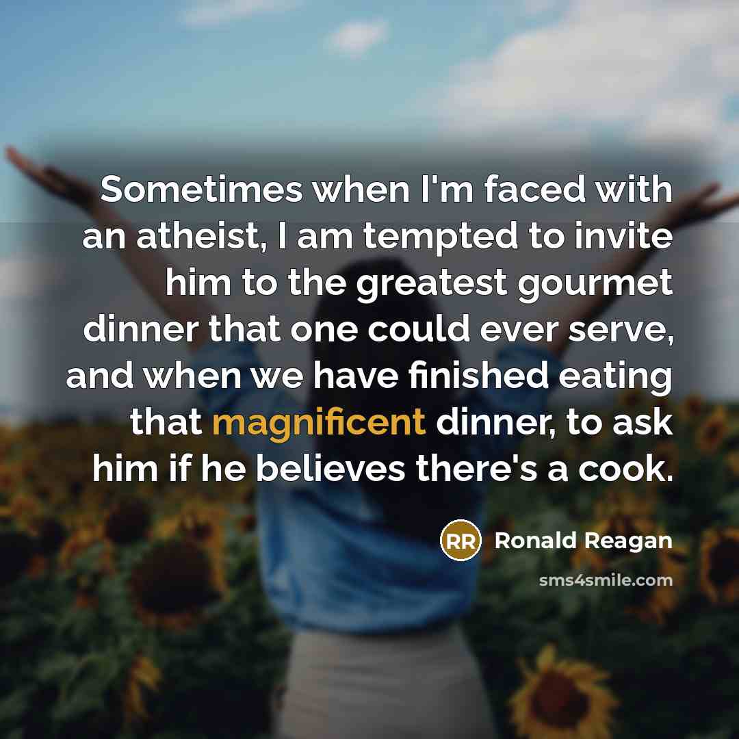 “Sometimes when I'm faced with an atheist, I am tempted to invite him to the greatest gourmet dinner that one could ever serve, and when we have finished eating that magnificent dinner, to ask him if he believes there's a cook.” quote by Ronald Reagan